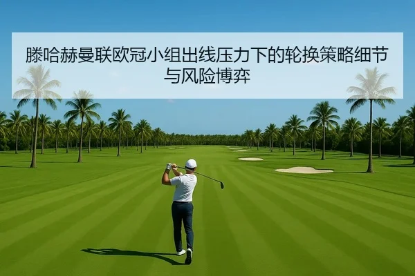 滕哈赫曼联欧冠小组出线压力下的轮换策略细节与风险博弈